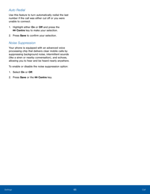 Page 6965CallSettings
Auto Redial
Use this feature to turn automatically redial the last 
number if the call was either cut off or you were 
unable to connect.
1. Highlight either On or Off and press the 
 Centre key to make your selection.
2.  Press Save to confirm your selection.
Noise Suppression
Your phone is equipped with an advanced voice 
processing chip that delivers clear mobile calls by 
suppressing background noise, intermittent sounds 
(like a siren or nearby conversation) , and echoes, 
allowing...