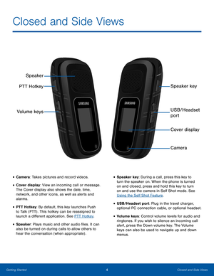 Page 84Closed and Side ViewsGetting Started
• Camera: Takes pictures and record videos. 
• Cover display: View an incoming call or message. 
The Cover display also shows the date, time, 
network, and other icons, as well as alerts and 
alarms.
• PTT Hotkey: By default, this key launches Push 
to Talk (PTT) . This hotkey can be reassigned to 
launch a different application. See PTT Hotkey.
• Speaker: Plays music and other audio files. It can 
also be turned on during calls to allow others to 
hear the...