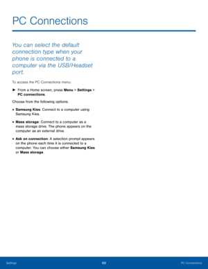 Page 7369PC ConnectionsSettings
You can select the default 
connection type when your 
phone is connected to a 
computer via the USB/Headset 
port. 
To access the PC Connections menu:
 ►From a Home screen, press Menu > Settings > 
PC connections.
Choose from the following options:
• Samsung Kies: Connect to a computer using 
Samsung Kies.
• Mass storage: Connect to a computer as a 
mass storage drive. The phone appears on the 
computer as an external drive.
• Ask on connection: A selection prompt appears 
on...