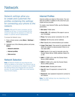 Page 7470NetworkSettings
Network
Network settings allow you 
to create and customize the 
profiles containing the settings 
for connecting your phone to the 
network.
Caution: Although the active connection can be 
changed by the user, it is recommended that this 
choice be made with the assistance of either the 
retailer or customer service representative.
To access the Network menu:
1. From a Home screen, press Menu > Settings > 
Network.
2.  Highlight one of the following options and press 
Select.
 -Network...