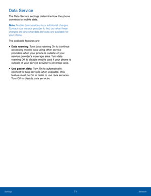 Page 7571NetworkSettings
Data Service
The Data Service settings determine how the phone 
connects to mobile data. 
Note: Mobile data services incur additional charges. 
Contact your service provider to find out what these 
charges are and what data services are available for 
your phone.
The available features are:
• Data roaming: Turn data roaming On to continue 
accessing mobile data using other service 
providers when your phone is outside of your 
service provider’s coverage area. Turn data 
roaming Off to...