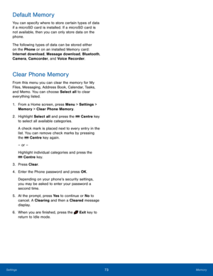 Page 7773MemorySettings
Default Memory
You can specify where to store certain types of data 
if a microSD card is installed. If a microSD card is 
not available, then you can only store data on the 
phone. 
The following types of data can be stored either 
on the Phone or on an installed Memory card: 
Internet download, Message download, Bluetooth, 
Camera, Camcorder, and Voice Recorder.
Clear Phone Memory
From this menu you can clear the memory for My 
Files, Messaging, Address Book, Calendar, Tasks, 
and...