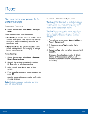 Page 7874ResetSettings
Reset
You can reset your phone to its 
default settings.
To access the Reset menu: 
 ►From a Home screen, press Menu > Settings > 
Reset.
There are two options in the Reset menu: 
• Reset settings: Use this option to reset the major 
Settings of the phone. This process only removes 
changes to the phone’s settings and does not 
delete user data.
• Master reset: Use this option to reset the entire 
phone, erasing all data and changing all settings 
to their factory defaults.
To reset...