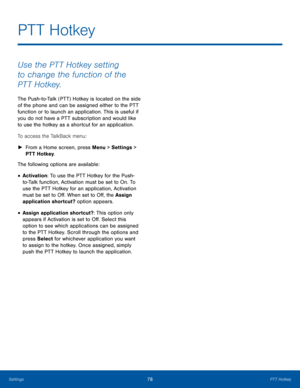 Page 8278PTT HotkeySettings
Use the PTT Hotkey setting 
to change the function of the 
PTT Hotkey.
The Push-to-Talk (PTT) Hotkey is located on the side 
of the phone and can be assigned either to the PTT 
function or to launch an application. This is useful if 
you do not have a PTT subscription and would like 
to use the hotkey as a shortcut for an application. 
To access the TalkBack menu:
 ►From a Home screen, press Menu > Settings > 
PTT Hotkey.
The following options are available:
• Activation: To use the...