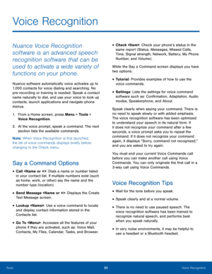 Page 8480Voice RecognitionTools
Nuance Voice Recognition 
software is an advanced speech 
recognition software that can be 
used to activate a wide variety of 
functions on your phone. 
Nuance software automatically voice activates up to 
1,000 contacts for voice dialing and searching. No 
pre-recording or training is needed. Speak a contact 
name naturally to dial, and use your voice to look up 
contacts, launch applications and navigate phone 
menus.
1. From a Home screen, press Menu > Tools > 
Voice...