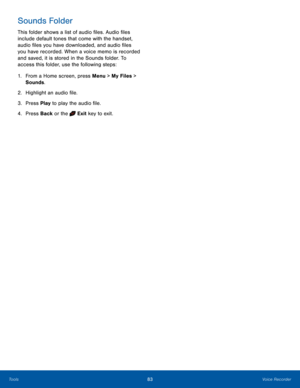 Page 8783Voice RecorderTools
Sounds Folder
This folder shows a list of audio files. Audio files 
include default tones that come with the handset, 
audio files you have downloaded, and audio files 
you have recorded. When a voice memo is recorded 
and saved, it is stored in the Sounds folder. To 
access this folder, use the following steps:
1. From a Home screen, press Menu > My Files > 
Sounds.
2.  Highlight an audio file.
3. Press Play to play the audio file.
4. Press Back or the  Exit key to exit.  