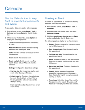 Page 8884CalendarTools
Calendar
Use the Calendar tool to keep 
track of important appointments 
and events.
To access the Calender, use the following steps:
1. From a Home screen, press Menu > Tools > 
Calendar and press Select or the  Centre 
key.
2.  While viewing the Calendar, press Options to 
display the following options:
 -Create: Create an Appointment, Anniversary, 
or Event.
 -Week/Month view: Switch between viewing 
the month and viewing the week.
 -Go to: View the calendar for today or another...