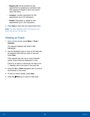 Page 8985CalendarTools
 -Repeat until: Set as duration for this 
appointment by assigning an expiration date. 
Only appears if Repeat is set to any period 
other than None.
 -Location: Location description for this 
appointment (up to 40 characters) .
 -Details: Description or details for this 
appointment (up to 100 characters) .
4. Press Save to save this new appointment entry.
Note: The other Calendar events (Anniversary and 
Event) are set up in similar way.
Viewing an Event
1. From a Home screen, press...