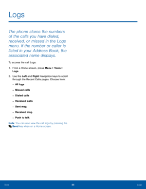 Page 9086LogsTools
The phone stores the numbers 
of the calls you have dialed, 
received, or missed in the Logs 
menu. If the number or caller is 
listed in your Address Book, the 
associated name displays. 
To access the call Logs:
1. From a Home screen, press Menu > Tools > 
Logs.
2.  Use the Left and Right Navigation keys to scroll 
through the Recent Calls pages. Choose from:
 -All logs
 -Missed calls
 -Dialed calls
 -Received calls
 -Sent msg.
 -Received msg.
 -Push to talk
Note: You can also view the call...