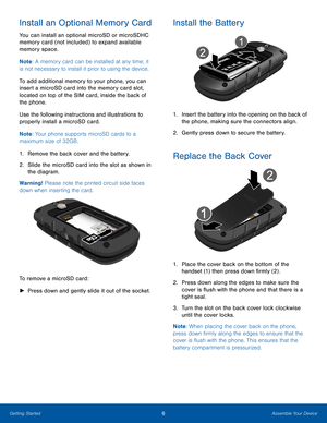 Page 106Assemble Your DeviceGetting Started
Install an Optional Memory Card
You can install an optional microSD or microSDHC 
memory card (not included) to expand available 
memory space.
Note: A memory card can be installed at any time; it 
is not necessary to install it prior to using the device.  
To add additional memory to your phone, you can 
insert a microSD card into the memory card slot, 
located on top of the SIM card, inside the back of 
the phone.
Use the following instructions and illustrations to...