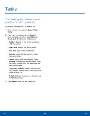 Page 9288TasksTools
The Tasks option allows you to 
create a “to do” or task list.
To create a Task and add it to the task list:
1. From a Home screen, press Menu > Tools > 
Tasks.
2.  If there are no tasks yet, press Create. If 
there are tasks listed, then press Options > 
Create task. The following fields appear:
 -Subject: Subject or title for this task (up to 
100 characters) .
 -Start date: Date for this task to begin.
 -Due date: Date for this task to end.
 -Priority: Assign the task a priority (High,...