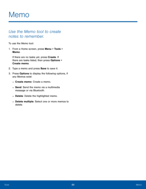 Page 9389MemoTools
Use the Memo tool to create 
notes to remember.
To use the Memo tool:
1. From a Home screen, press Menu > Tools > 
Memo.
If there are no tasks yet, press Create. If 
there are tasks listed, then press Options > 
Create memo.
2.  Type a memo and press Save to save it.
3. Press Options to display the following options, if 
any Memos exist:
 -Create memo: Create a memo.
 -Send: Send the memo via a multimedia 
message or via Bluetooth.
 -Delete: Delete the highlighted memo.
 -Delete multiple:...