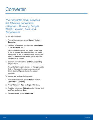Page 9692Converter
Tools
The Converter menu provides 
the following conversion 
categories: Currency, Length, 
Weight, Volume, Area, and 
Temperature.
To use the Converter:
1. From a Home screen, press Menu > Tools > 
Converter.
2. Highlight a Converter function, and press Select 
or the 
 Centre key.
Each converter function has a field for the type 
of unit to convert (the first Unit field) and a field 
for the type of unit to convert to (the second Unit 
field) . An additional field allows you to input the...
