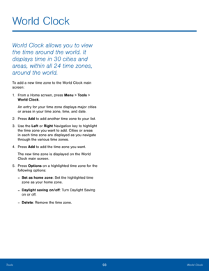 Page 9793World ClockTools
World Clock allows you to view 
the time around the world. It 
displays time in 30 cities and 
areas, within all 24 time zones, 
around the world.
To add a new time zone to the World Clock main 
screen:
1. From a Home screen, press Menu > Tools > 
World Clock.
An entry for your time zone displays major cities  
or areas in your time zone, time, and date.
2.  Press Add to add another time zone to your list.
3. Use the Left or Right Navigation key to highlight 
the time zone you want to...