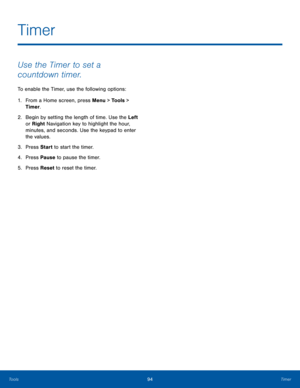 Page 9894TimerTools
Use the Timer to set a 
countdown timer.
To enable the Timer, use the following options:
1. From a Home screen, press Menu > Tools > 
Timer.
2.  Begin by setting the length of time. Use the Left 
or Right Navigation key to highlight the hour, 
minutes, and seconds. Use the keypad to enter 
the values.
3. Press Start to start the timer.
4. Press Pause to pause the timer.
5. Press Reset to reset the timer.
Timer  