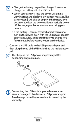 Page 11
Assembling

11

Charge the battery only with a charger. You cannot  
●
charge the battery with the USB cable.
When your battery is low, the device will emit a 
 
●
warning tone and display a low battery message. The 
battery icon 

 will also be empty. If the battery level 
becomes too low, the device will automatically power 
off. Recharge your battery to continue using your 
device.
If the battery is completely discharged, you cannot 
 
●
turn on the device, even with the USB power adapter 
connected....