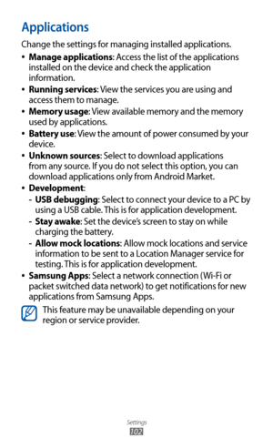 Page 102
Settings

102

Applications
Change the settings for managing installed applications.Manage applications
 
●: Access the list of the applications 
installed on the device and check the application 
information.
Running services
 
●: View the services you are using and 
access them to manage.
Memory usage
 
●: View available memory and the memory 
used by applications.
Battery use
 
●: View the amount of power consumed by your 
device.
Unknown sources
 
●: Select to download applications 
from any source....