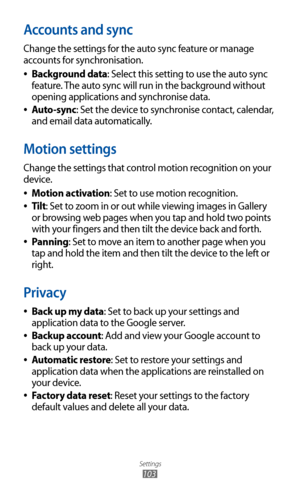 Page 103
Settings

103

Accounts and sync
Change the settings for the auto sync feature or manage 
accounts for synchronisation.Background data
 
●: Select this setting to use the auto sync 
feature. The auto sync will run in the background without 
opening applications and synchronise data.
Auto-sync
 
●: Set the device to synchronise contact, calendar, 
and email data automatically.
Motion settings
Change the settings that control motion recognition on your 
device.
Motion activation
 
●: Set to use motion...