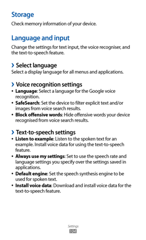 Page 104
Settings

104

Storage
Check memory information of your device.
Language and input
Change the settings for text input, the voice recogniser, and 
the text-to-speech feature.
 
›Select language
Select a display language for all menus and applications.
Voice recognition settings 
›
Language 
●: Select a language for the Google voice 
recognition.
SafeSearch
 
●: Set the device to filter explicit text and/or 
images from voice search results.
Block offensive words
 
●: Hide offensive words your device...