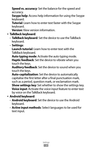 Page 106
Settings

106

Speed vs. accuracy: Set the balance for the speed and 
accuracy.
Swype help: Access help information for using the Swype 
keyboard.
Tutorial: Learn how to enter text faster with the Swype 
keyboard.
Version: View version information.
TalkBack keyboard
 
●:
TalkBack keyboard
 
- : Set the device to use the TalkBack 
keyboard.
Settings
 
- :
Launch tutorial: Learn how to enter text with the
TalkBack keyboard.
Auto typing mode: Activate the auto typing mode.
Haptic feedback: Set the device...