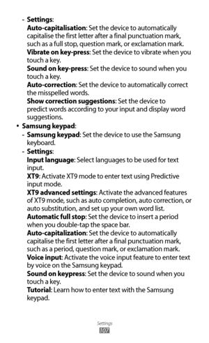 Page 107
Settings

107

Settings
 
- :
Auto-capitalisation: Set the device to automatically 
capitalise the first letter after a final punctuation mark, 
such as a full stop, question mark, or exclamation mark.
Vibrate on key-press: Set the device to vibrate when you 
touch a key.
Sound on key-press: Set the device to sound when you 
touch a key.
Auto-correction: Set the device to automatically correct 
the misspelled words.
Show correction suggestions: Set the device to 
predict words according to your input...