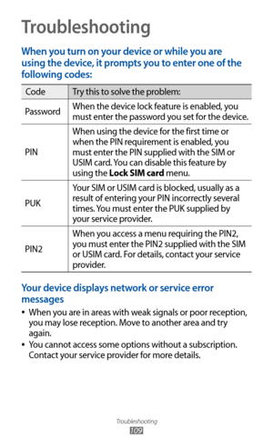 Page 109
Troubleshooting

109
Troubleshooting
When you turn on your device or while you are 
using the device, it prompts you to enter one of the 
following codes:

CodeTry this to solve the problem:
Password When the device lock feature is enabled, you 
must enter the password you set for the device.
PIN When using the device for the first time or 
when the PIN requirement is enabled, you 
must enter the PIN supplied with the SIM or 
USIM card. You can disable this feature by 
using the Lock SIM card menu.
PUK...