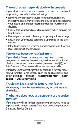 Page 110
Troubleshooting

110

The touch screen responds slowly or improperly
If your device has a touch screen and the touch screen is not 
responding properly, try the following:Remove any protective covers from the touch screen. 
 
●
Protective covers may prevent the device from recognising 
your inputs and are not recommended for touch screen 
devices.
Ensure that your hands are clean and dry when tapping the 
 
●
touch screen.
Restart your device to clear any temporary software bugs.
 
●
Ensure that your...