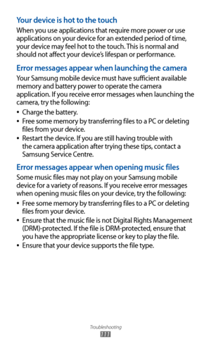 Page 111
Troubleshooting

111

Your device is hot to the touch
When you use applications that require more power or use 
applications on your device for an extended period of time, 
your device may feel hot to the touch. This is normal and 
should not affect your device’s lifespan or performance.
Error messages appear when launching the camera
Your Samsung mobile device must have sufficient available 
memory and battery power to operate the camera 
application. If you receive error messages when launching the...