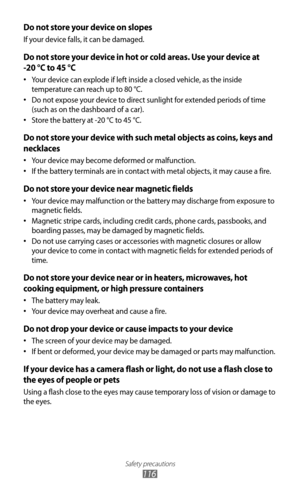 Page 116
Safety precautions

116

Do not store your device on slopes
If your device falls, it can be damaged.
Do not store your device in hot or cold areas. Use your device at  
-20 °C to 45 °C 
Your device can explode if left inside a closed vehicle, as the inside 
•
 
temperature can reach up to 80 °C.
Do not expose your device to direct sunlight for extended periods of time 
•
 
(such as on the dashboard of a car).
Store the battery at -20 °C to 45 °C.
•
 
Do not store your device with such metal objects as...