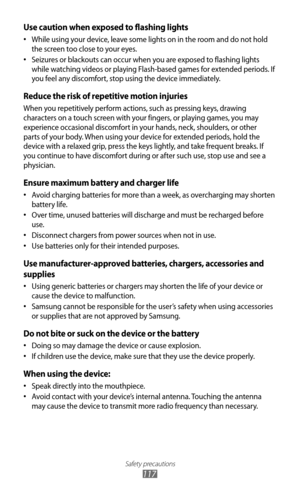 Page 117
Safety precautions

117

Use caution when exposed to flashing lights
While using your device, leave some lights on in the room and do not hold 
•
 
the screen too close to your eyes.
Seizures or blackouts can occur when you are exposed to flashing lights 
•
 
while watching videos or playing Flash-based games for extended periods. If 
you feel any discomfort, stop using the device immediately.
Reduce the risk of repetitive motion injuries
When you repetitively perform actions, such as pressing keys,...