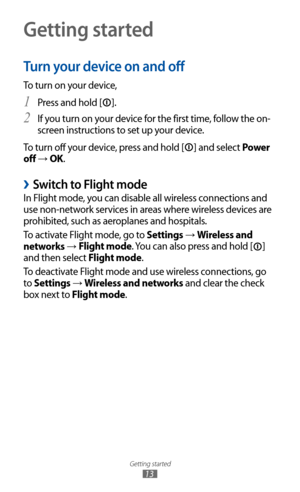 Page 13
Getting started

13
Getting started
Turn your device on and off
To turn on your device,Press and hold [
1 
].
If you turn on your device for the first time, follow the on-
2  
screen instructions to set up your device.
To turn off your device, press and hold [

] and select Power 
off 
→  OK.
 
›Switch to Flight mode
In Flight mode, you can disable all wireless connections and 
use non-network services in areas where wireless devices are 
prohibited, such as aeroplanes and hospitals.
To activate Flight...