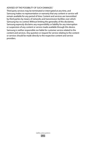 Page 122
Safety precautions

122
ADVISED OF THE POSSIBILITY OF SUCH DAMAGES.” 
Third party services may be terminated or interrupted at any time, and 
Samsung makes no representation or warranty that any content or service will 
remain available for any period of time. Content and services are transmitted 
by third parties by means of networks and transmission facilities over which 
Samsung has no control. Without limiting the generality of this disclaimer, 
Samsung expressly disclaims any responsibility or...