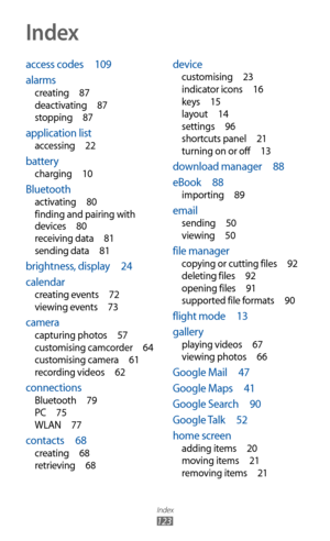 Page 123
Index

123
access codes  109
alarms
creating   87
deactivating   87
stopping
  87
application list
accessing   22
battery
charging   10
Bluetooth
activating   80
finding and pairing with 
devices
  80
receiving data
  81
sending data
  81
brightness, display   24
calendar
creating events   72
viewing events   73
camera
capturing photos   57
customising camcorder   64
customising camera
  61
recording videos
  62
connections
Bluetooth   79
PC   75
WLAN
  77
contacts   68
creating   68
retrieving   68...