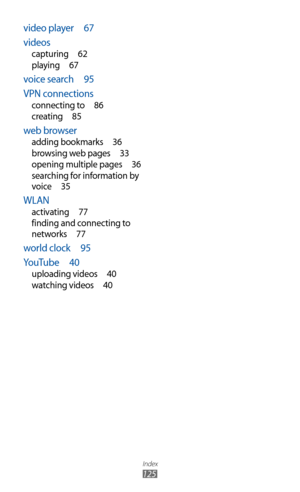 Page 125
Index

125

video player  67
videos
capturing   62
playing   67
voice search   95
VPN connections
connecting to   86
creating   85
web browser
adding bookmarks   36
browsing web pages   33
opening multiple pages
  36
searching for information by 
voice
  35
WLAN
activating   77
finding and connecting to 
networks
  77
world clock   95
YouTube   40
uploading videos   40
watching videos   40 