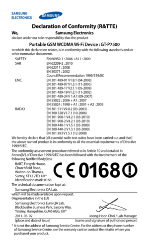 Page 126
Declaration of Conformity (R&TTE)
We,  Samsung Electronics
declare under our sole responsibility that the product
Portable GSM WCDMA Wi-Fi Device : GT-P7500
to which this declaration relates, is in conformity with the following standards and/or 
other normative documents.
SAFETY    EN 60950-1 : 2006 +A11 : 2009
SAR    
EN 62209-2 : 2010 
EN 62311 : 2008  
EN 50371 : 2002  
Council Recommendation 1999/519/EC
EMC
   
EN 301 489-01 V1.8.1 (04-2008)  
EN 301 489-07 V1.3.1 (11-2005)  
EN 301 489-17 V2.1.1...