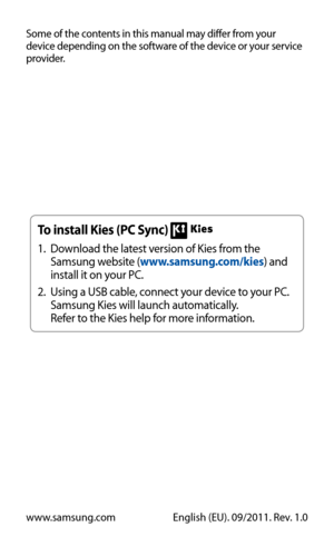 Page 127
Some of the contents in this manual may differ from your 
device depending on the software of the device or your service 
provider.
www.samsung.comEnglish (EU). 09/2011. Rev. 1.0
To install Kies (PC Sync) 

Download the latest version of Kies from the 
1.
 
Samsung website ( www.samsung.com/kies ) and 
install it on your PC.
Using a USB cable, connect your device to your PC. 
2.
 
Samsung Kies will launch automatically.
Refer to the Kies help for more information. 