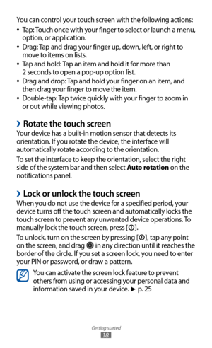 Page 18
Getting started

18

You can control your touch screen with the following actions:Tap: Touch once with your finger to select or launch a menu, 
 
●
option, or application.
Drag: Tap and drag your finger up, down, left, or right to 
 
●
move to items on lists.
Tap and hold: Tap an item and hold it for more than   
 
●
2 seconds to open a pop-up option list.
Drag and drop: Tap and hold your finger on an item, and 
 
●
then drag your finger to move the item.
Double-tap: Tap twice quickly with your finger...