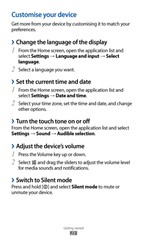 Page 23
Getting started

23

Customise your device
Get more from your device by customising it to match your 
preferences.
Change the language of the display 
›
From the Home screen, open the application list and 1 
select Settings → Language and input → Select 
language.
Select a language you want.
2  
Set the current time and date 
›
From the Home screen, open the application list and 1 
select Settings → Date and time.
Select your time zone, set the time and date, and change 
2  
other options.
Turn the...