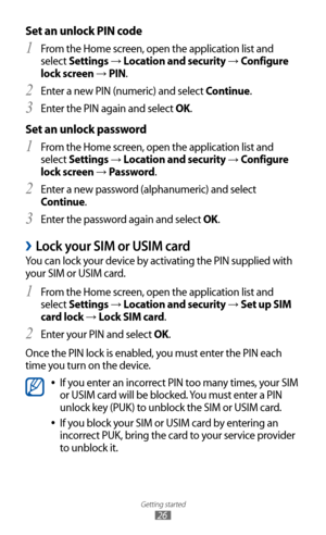 Page 26
Getting started

26

Set an unlock PIN code
From the Home screen, open the application list and 1 
select Settings → Location and security → Configure 
lock screen 
→  PIN.
Enter a new PIN (numeric) and select 
2  Continue.
Enter the PIN again and select 
3  OK.
Set an unlock password
From the Home screen, open the application list and 1 
select Settings → Location and security → Configure 
lock screen 
→  Password.
Enter a new password (alphanumeric) and select 
2  
Continue.
Enter the password again...