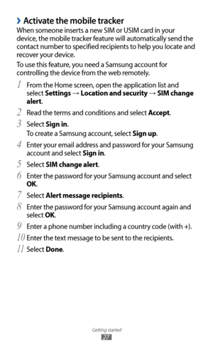 Page 27
Getting started

27

 
›Activate the mobile tracker
When someone inserts a new SIM or USIM card in your 
device, the mobile tracker feature will automatically send the 
contact number to specified recipients to help you locate and 
recover your device.
To use this feature, you need a Samsung account for 
controlling the device from the web remotely.From the Home screen, open the application list and 
1 
select Settings → Location and security → SIM change 
alert.
Read the terms and conditions and select...