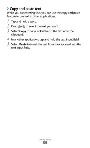 Page 32
Getting started

32
Copy and paste text 
›
While you are entering text, you can use the copy and paste 
feature to use text in other applications.Tap and hold a word.
1 
Drag 2 
 or 
 to select the text you want.
Select 
3  Copy  to copy, or Cut  to cut the text onto the 
clipboard.
In another application, tap and hold the text input field.
4  
Select 5 Paste to insert the text from the clipboard into the 
text input field. 