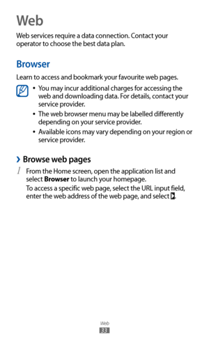 Page 33
Web

33
Web
Web services require a data connection. Contact your 
operator to choose the best data plan.
Browser
Learn to access and bookmark your favourite web pages.

You may incur additional charges for accessing the  
●
web and downloading data. For details, contact your 
service provider.
The web browser menu may be labelled differently 
 
●
depending on your service provider.
Available icons may vary depending on your region or 
 
●
service provider.
 
›Browse web pages
From the Home screen, open...