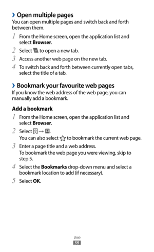 Page 36
Web

36

Open multiple pages 
›
You can open multiple pages and switch back and forth 
between them.From the Home screen, open the application list and 
1 
select Browser.
Select 
2 
 to open a new tab.
Access another web page on the new tab.
3  
To switch back and forth between currently open tabs, 4 
select the title of a tab.
Bookmark your favourite web pages 
›
If you know the web address of the web page, you can 
manually add a bookmark.
Add a bookmark
From the Home screen, open the application...