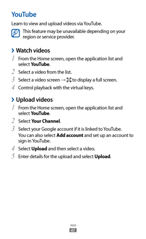 Page 40
Web

40

YouTube
Learn to view and upload videos via YouTube.

This feature may be unavailable depending on your 
region or service provider.
 
›Watch videos
From the Home screen, open the application list and 1 
select YouTube.
Select a video from the list.
2 
Select a video screen 3 → 
 to display a full screen.
Control playback with the virtual keys.
4  
 
›Upload videos
From the Home screen, open the application list and 1 
select YouTube.
Select 
2 Your Channel.
Select your Google account if it is...