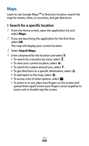 Page 41
Web

41

Maps
Learn to use Google Maps™ to find your location, search the 
map for streets, cities, or countries, and get directions.
Search for a specific location 
›
From the Home screen, open the application list and 1  
select Maps.
If you are launching this application for the first time, 
2 
select OK.
The map will display your current location.
Select 
3 Search Maps.
Enter a keyword for the location and select 
4  
.
To search for a location by voice, select 
 
●
.
To view your current location,...