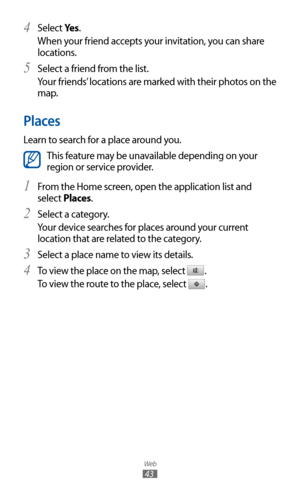 Page 43
Web

43

Select 4 Ye s .
When your friend accepts your invitation, you can share 
locations.
Select a friend from the list.
5  
Your friends’ locations are marked with their photos on the 
map.
Places
Learn to search for a place around you.

This feature may be unavailable depending on your 
region or service provider.
From the Home screen, open the application list and 
1  
select Places.
Select a category.
2 
Your device searches for places around your current 
location that are related to the...