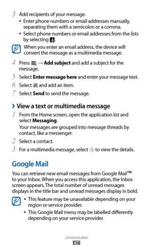 Page 47
Communication

47

Add recipients of your message.3 
Enter phone numbers or email addresses manually,  
●
separating them with a semicolon or a comma.
Select phone numbers or email addresses from the lists 
 
●
by selecting 
.

When you enter an email address, the device will 
convert the message as a multimedia message.
Press 
4  
 → Add subject and add a subject for the 
message.
Select 
5  Enter message here and enter your message text.
Select 
6  
 and add an item.
Select 
7  Send to send the...