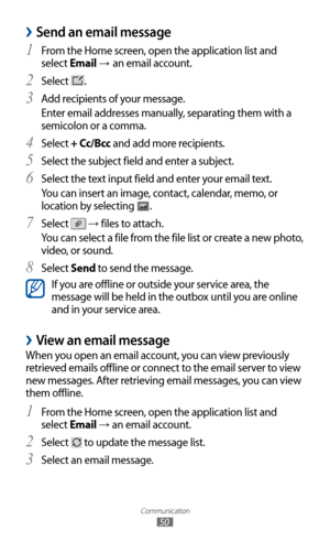 Page 50
Communication

50

Send an email message 
›
From the Home screen, open the application list and 1 
select Email → an email account.
Select 
2  
.
Add recipients of your message.
3  
Enter email addresses manually, separating them with a 
semicolon or a comma.
Select 
4 + Cc/Bcc and add more recipients.
Select the subject field and enter a subject.
5  
Select the text input field and enter your email text.6 
You can insert an image, contact, calendar, memo, or 
location by selecting 

.
Select 
7  
 →...