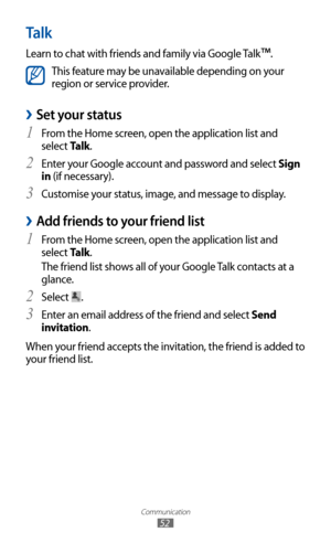 Page 52
Communication

52

Talk
Learn to chat with friends and family via Google Talk™.

This feature may be unavailable depending on your 
region or service provider.
Set your status 
›
From the Home screen, open the application list and 1 
select Talk.
Enter your Google account and password and select 
2 Sign 
in (if necessary).
Customise your status, image, and message to display.
3  
Add friends to your friend list 
›
From the Home screen, open the application list and 1 
select Talk.
The friend list shows...