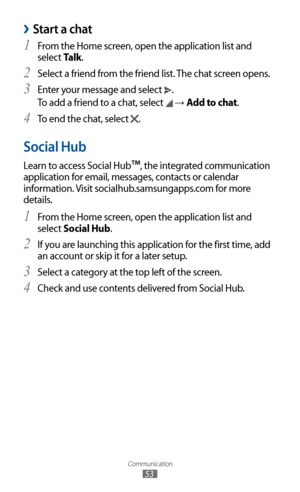 Page 53
Communication

53

Start a chat 
›
From the Home screen, open the application list and 1 
select Talk.
Select a friend from the friend list. The chat screen opens.
2 
Enter your message and select 3 
.
To add a friend to a chat, select 

 →  Add to chat.
To end the chat, select 
4  
.
Social Hub
Learn to access Social Hub™, the integrated communication 
application for email, messages, contacts or calendar 
information. Visit socialhub.samsungapps.com  for more 
details.
From the Home screen, open the...